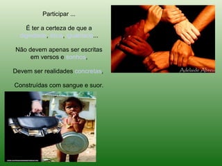 Participar ...

    É ter a certeza de que a
  dignidade, ética, igualdade...

Não devem apenas ser escritas
     em versos e sonhos,

Devem ser realidades concretas,

Construídas com sangue e suor.
 