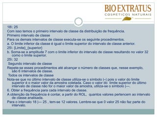 18: 25
Com isso temos o primeiro intervalo de classe da distribuição de frequência.
Primeiro intervalo de classe
Para os demais intervalos de classe executa-se os seguinte procedimentos.
a. O limite inferior da classe é igual o limite superior do intervalo de classe anterior.
25: {Limite}_{superior}
b. Soma-se a amplitude 7 com o limite inferior do intervalo de classe resultando no valor 32
como o limite superior.
25: 32
Segundo intervalo de classe
Repete-se esses procedimentos até alcançar o número de classes que, nesse exemplo,
são 6 intervalos de classe.
Todos os intervalos de classe
Nota-se que no último intervalo de classe utiliza-se o símbolo |–| pois o valor do limite
superior é o maior valor da amostra coletada. Caso o valor do limite superior do último
intervalo de classe não for o maior valor da amostra, utiliza-se o símbolo |—.
6. Obter a frequência para cada intervalo de classe.
A obtenção da frequência é contar, a partir do ROL, quantos valores pertencem ao intervalo
de classe analisada.
Para o intervalo 18 |— 25 , tem-se 12 valores. Lembre-se que 0 valor 25 não faz parte do
intervalo.
 