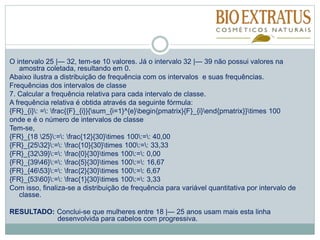 O intervalo 25 |— 32, tem-se 10 valores. Já o intervalo 32 |— 39 não possui valores na
amostra coletada, resultando em 0.
Abaixo ilustra a distribuição de frequência com os intervalos e suas frequências.
Frequências dos intervalos de classe
7. Calcular a frequência relativa para cada intervalo de classe.
A frequência relativa é obtida através da seguinte fórmula:
{FR}_{i}: =: frac{{F}_{i}}{sum_{i=1}^{e}begin{pmatrix}{F}_{i}end{pmatrix}}times 100
onde e é o número de intervalos de classe
Tem-se,
{FR}_{18 25}:=: frac{12}{30}times 100:=: 40,00
{FR}_{2532}:=: frac{10}{30}times 100:=: 33,33
{FR}_{3239}:=: frac{0}{30}times 100:=: 0,00
{FR}_{3946}:=: frac{5}{30}times 100:=: 16,67
{FR}_{4653}:=: frac{2}{30}times 100:=: 6,67
{FR}_{5360}:=: frac{1}{30}times 100:=: 3,33
Com isso, finaliza-se a distribuição de frequência para variável quantitativa por intervalo de
classe.
RESULTADO: Conclui-se que mulheres entre 18 |— 25 anos usam mais esta linha
desenvolvida para cabelos com progressiva.
 