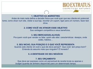 1. OBJETIVO DO MARKETING
Antes de mais nada defina a decisão física que você quer que seu cliente em potencial
tome, como clicar num site, visitar a sua loja, recortar um cupom, ligar para um número, fazer test
drive.
2. COMO VOCÊ VAI ATINGIR ESSE OBJETIVO
Sua vantagem competitiva e seus benefícios.
3. SEU MERCADO(S)-ALVO(S)
Pra quem você quer vender ou falar. quem são eles: características desejos, onde
estão, hábitos…
5. SEU NICHO, SUA POSIÇÃO E O QUE VOCÊ REPRESENTA
Quando este cliente vê você o que ele deve pensar? Que você tem preço bom?
Entende do assunto mais que ninguém? É honesto?
6. A IDENTIDADE DO SEU NEGÓCIO
7. SEU ORÇAMENTO
Que deve ser expresso como um percentual de receita bruta ou apenas o
budget (quantia de dinheiro disponível) para um determinado tempo.
 
