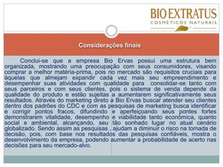 Considerações finais
Conclui-se que a empresa Bio Ervas possui uma estrutura bem
organizada, mostrando uma preocupação com seus consumidores, visando
comprar a melhor matéria-prima, pois no mercado são requisitos cruciais para
àquelas que almejam expandir cada vez mais seu empreendimento e
desempenhar suas atividades com qualidade para consolidar-se tanto com
seus parceiros e com seus clientes, pois o sistema de venda depende da
qualidade do produto e estão sujeitas a aumentarem significativamente seus
resultados. Através do marketing direto a Bio Ervas buscar atender seu clientes
dentro dos padrões do CDC e com as pesquisas de marketing busca identificar
e corrigir pontos fracos, difundindo e aperfeiçoando seus pontes fortes
demonstrarem vitalidade, desempenho e viabilidade tanto econômica, quanto
social e ambiental, alcançando, seu tão sonhado lugar no atual cenário
globalizado. Sendo assim as pesquisas , ajudam a diminuir o risco na tomada de
decisão, pois, com base nos resultados das pesquisas confiáveis, mostra o
desenvolvimento da empresa, podendo aumentar a probabilidade de acerto nas
decisões para seu mercado-alvo.
 