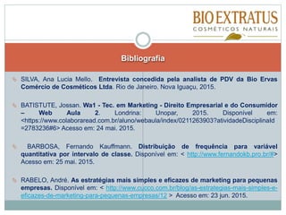  SILVA, Ana Lucia Mello. Entrevista concedida pela analista de PDV da Bio Ervas
Comércio de Cosméticos Ltda. Rio de Janeiro. Nova Iguaçu, 2015.
 BATISTUTE, Jossan. Wa1 - Tec. em Marketing - Direito Empresarial e do Consumidor
– Web Aula 2. Londrina: Unopar, 2015. Disponível em:
<https://www.colaboraread.com.br/aluno/webaula/index/0211263903?atividadeDisciplinaId
=2783236#6> Acesso em: 24 mai. 2015.
 BARBOSA, Fernando Kauffmann. Distribuição de frequência para variável
quantitativa por intervalo de classe. Disponível em: < http://www.fernandokb.pro.br/#>
Acesso em: 25 mai. 2015.
 RABELO, André. As estratégias mais simples e eficazes de marketing para pequenas
empresas. Disponível em: < http://www.cucco.com.br/blog/as-estrategias-mais-simples-e-
eficazes-de-marketing-para-pequenas-empresas/12 > Acesso em: 23 jun. 2015.
Bibliografia
 