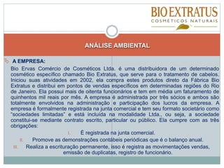ANÁLISE AMBIENTAL
 A EMPRESA:
Bio Ervas Comércio de Cosméticos Ltda. é uma distribuidora de um determinado
cosmético específico chamado Bio Extratus, que serve para o tratamento de cabelos.
Iniciou suas atividades em 2002, ela compra estes produtos direto da Fábrica Bio
Extratus e distribui em pontos de vendas específicos em determinadas regiões do Rio
de Janeiro. Ela possui mais de oitenta funcionários e tem em média um faturamento de
quinhentos mil reais por mês. A empresa é administrada por três sócios e ambos são
totalmente envolvidos na administração e participação dos lucros da empresa. A
empresa é formalmente registrada na junta comercial e tem seu formato societário como
“sociedades limitadas” e está incluída na modalidade Ltda., ou seja, a sociedade
constitui-se mediante contrato escrito, particular ou público. Ela cumpre com as três
obrigações:
I. É registrada na junta comercial.
II. Promove as demonstrações contábeis periódicas que é o balanço anual.
III. Realiza a escrituração permanente, isso é registra as movimentações vendas,
emissão de duplicatas, registro de funcionário.
 