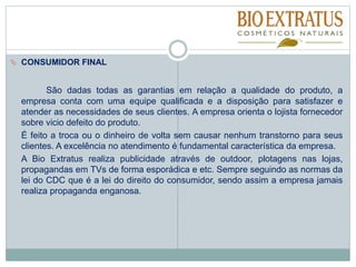  CONSUMIDOR FINAL
São dadas todas as garantias em relação a qualidade do produto, a
empresa conta com uma equipe qualificada e a disposição para satisfazer e
atender as necessidades de seus clientes. A empresa orienta o lojista fornecedor
sobre vicio defeito do produto.
É feito a troca ou o dinheiro de volta sem causar nenhum transtorno para seus
clientes. A excelência no atendimento é fundamental característica da empresa.
A Bio Extratus realiza publicidade através de outdoor, plotagens nas lojas,
propagandas em TVs de forma esporádica e etc. Sempre seguindo as normas da
lei do CDC que é a lei do direito do consumidor, sendo assim a empresa jamais
realiza propaganda enganosa.
 