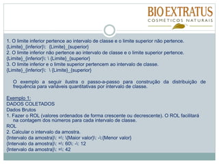 1. O limite inferior pertence ao intervalo de classe e o limite superior não pertence.
{Limite}_{inferior}: {Limite}_{superior}
2. O limite inferior não pertence ao intervalo de classe e o limite superior pertence.
{Limite}_{inferior}:  {Limite}_{superior}
3. O limite inferior e o limite superior pertencem ao intervalo de classe.
{Limite}_{inferior}:  {Limite}_{superior}
O exemplo a seguir ilustra o passo-a-passo para construção da distribuição de
frequência para variáveis quantitativas por intervalo de classe.
Exemplo 1:
DADOS COLETADOS
Dados Brutos
1. Fazer o ROL (valores ordenados de forma crescente ou decrescente). O ROL facilitará
na contagem dos números para cada intervalo de classe.
ROL
2. Calcular o intervalo da amostra.
{Intervalo da amostra}: =: {Maior valor}: -:{Menor valor}
{Intervalo da amostra}: =: 60: -: 12
{Intervalo da amostra}: =: 42
 