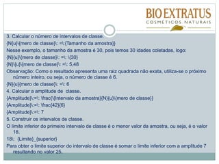 3. Calcular o número de intervalos de classe.
{N{u}{mero de classe}: =:{Tamanho da amostra}}
Nesse exemplo, o tamanho da amostra é 30, pois temos 30 idades coletadas, logo:
{N}{u}{mero de classe}: =: {30}
{N}{u}{mero de classe}: =: 5,48
Observação: Como o resultado apresenta uma raiz quadrada não exata, utiliza-se o próximo
número inteiro, ou seja, o número de classe é 6.
{N}{u}{mero de classe}: =: 6
4. Calcular a amplitude de classe.
{Amplitude}:=: frac{{Intervalo da amostra}{N}{u}{mero de classe}}
{Amplitude}:=: frac{42}{6}
{Amplitude}:=: 7
5. Construir os intervalos de classe.
O limite inferior do primeiro intervalo de classe é o menor valor da amostra, ou seja, é o valor
18.
18: {Limite}_{superior}
Para obter o limite superior do intervalo de classe é somar o limite inferior com a amplitude 7
resultando no valor 25.
 