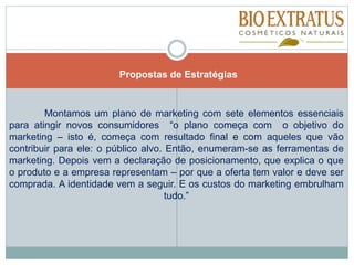 Montamos um plano de marketing com sete elementos essenciais
para atingir novos consumidores “o plano começa com o objetivo do
marketing – isto é, começa com resultado final e com aqueles que vão
contribuir para ele: o público alvo. Então, enumeram-se as ferramentas de
marketing. Depois vem a declaração de posicionamento, que explica o que
o produto e a empresa representam – por que a oferta tem valor e deve ser
comprada. A identidade vem a seguir. E os custos do marketing embrulham
tudo.”
Propostas de Estratégias
 