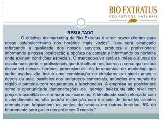 RESULTADO
O objetivo do marketing da Bio Extratus é atrair novos clientes para
nosso estabelecimento nos horários mais vazios”. Isso será alcançado
reforçando a qualidade dos nossos serviços, produtos e profissionais;
informando a nossa localização e opções de contato e informando os horários
onde existem condições especiais. O mercado-alvo será as mães e alunas da
escola mais perto e profissionais que trabalham nos bairros a cerca que estará
disponível nesses horários promocionais. As ferramentas de marketing que
serão usadas vão incluir uma combinação de circulares em sinais antes e
depois da aula, panfletos nos endereços comerciais, anúncios em murais da
região e parceria com restaurantes e lanchonetes. A empresa se posicionará
como a oportunidade demonstrações de serviço beleza de alto nível com
preços inacreditáveis em horários incomuns. A identidade será reforçada com
o atendimento no alto padrão e atenção com o intuito de torná-las clientes
normais que frequentem os pontos de vendas em outros horários. 5% do
faturamento será gasto nos próximos 3 meses.”
 