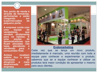 Endomarketing
Cada vez que se lança um novo produto,
imediatamente é marcado, uma reunião com toda a
equipe para conhecer e experimentar o produto,
sabemos que se a equipe conhecer e utilizar os
produtos terá maior condição de apresentar o mesmo
para seus clientes.
Seu ponto de venda é
através de farmácias,
perfumarias e estão
chegando em
supermercados de
pequeno porte.
A empresa conta com
uma equipe de
vendedores, que
vendem diretamente
para os lojistas. E
uma equipe de
demonstradoras que
ficam alocadas nas
lojas, atendendo e
vendendo para o
consumidor final.
Ambos recebem
salário fixo e mais
comissão se
atingirem a meta
determinada pela
empresa.
 