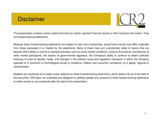 Disclaimer

This presentation contains certain statements that are neither reported financial results or other historical information. They
are forward-looking statements.


Because these forward-looking statements are subject to risks and uncertainties, actual future results may differ materially
from those expressed in or implied by the statements. Many of these risks and uncertainties relate to factors that are
beyond CR2’s ability to control or estimate precisely, such as future market conditions, currency fluctuations, the behavior of
other market participants, the actions of governmental regulators, the Company' ability to continue to obtain sufficient
                                                                                    s
financing to meet its liquidity needs; and changes in the political, social and regulatory framework in which the Company
operates or in economic or technological trends or conditions, inflation and consumer confidence, on a global, regional or
national basis.


Readers are cautioned not to place undue reliance on these forward-looking statements, which speak only as of the date of
this document. CR2 does not undertake any obligation to publicly release any revisions to these forward looking statements
to reflect events or circumstances after the date of this presentation.




                                                                                                                          14
 