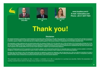 www.localiza.com/ir
                                                                                                                                             E-mail: ri@localiza.com
                                                                                                                                             Phone: +55 31 3247-7024
                        Roberto Mendes                             Silvio Guerra                             Nora Lanari
                           CFO-IRO                                       IR                                      IR




                                                       Thank you!
                                                                                     Disclaimer
The material presented is a presentation of general background information about LOCALIZA as of the date of the presentation. It is information in summary form and does not purport to
be complete. It is not intended to be relied upon as advice to potential investors. This presentation is strictly confidential and may not be disclosed to any other person. No representation
or warranty, express or implied, is made concerning, and no reliance should be placed on, the accuracy, fairness, or completeness of the information presented herein.

This presentation contains statements that are forward-looking within the meaning of Section 27A of the Securities Act of 1933 and Section 21E of the Securities Exchange Act of 1934.
Such forward-looking statements are only predictions and are not guarantees of future performance. Investors are cautioned that any such forward-looking statements are and will be, as
the case may be, subject to many risks, uncertainties and factors relating to the operations and business environments of LOCALIZA and its subsidiaries that may cause the actual results
of the companies to be materially different from any future results expressed or implied in such forward-looking statements.

Although LOCALIZA believes that the expectations and assumptions reflected in the forward-looking statements are reasonable based on information currently available to LOCALIZA’s
management, LOCALIZA cannot guarantee future results or events. LOCALIZA expressly disclaims a duty to update any of the forward-looking statement.

Securities may not be offered or sold in the United States unless they are registered or exempt from registration under the Securities Act of 1933. Any offering of securities to be made in
the United States will be made by means of an offering memorandum that may be obtained from the underwriters. Such offering memorandum will contain, or incorporate by reference,
detailed information about LOCALIZA and its business and financial results, as well as its financial statements.



This presentation does not constitute an offer, or invitation, or solicitation of an offer, to subscribe for or purchase any securities. Neither this presentation nor
anything contained herein shall form the basis of any contract or commitment whatsoever.


                                                                                                                                                                                                 18
 