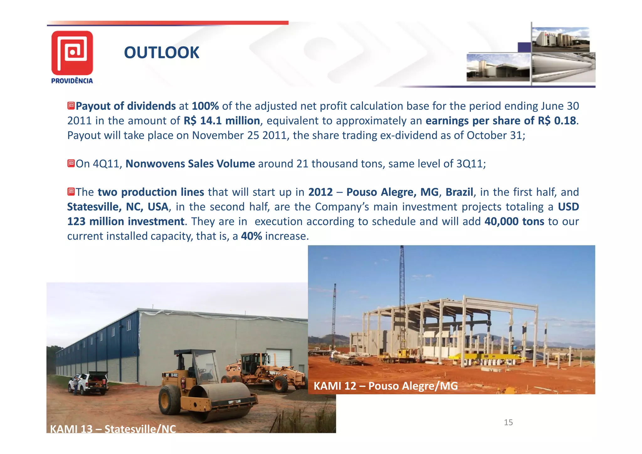 OUTLOOK

    Payout of dividends at 100% of the adjusted net profit calculation base for the period ending June 30
                             100%
   2011 in the amount of R$ 14.1 million, equivalent to approximately an earnings per share of R$ 0.18
                              14. million                                                             18.
   Payout will take place on November 25 2011, the share trading ex-dividend as of October 31;

    On 4Q11, Nonwovens Sales Volume around 21 thousand tons, same level of 3Q11;

     The two production lines that will start up in 2012 – Pouso Alegre, MG, Brazil in the first half, and
                                                                 Alegre, MG Brazil,
   Statesville, NC, USA, in the second half, are the Company’s main investment projects totaling a USD
                    USA
   123 million investment They are in execution according to schedule and will add 40,000 tons to our
                investment.                                                          40,
   current installed capacity, that is, a 40% increase.
                                          40%




                                                    KAMI 12 – Pouso Alegre/MG

                                                                                          15
KAMI 13 – Statesville/NC
 