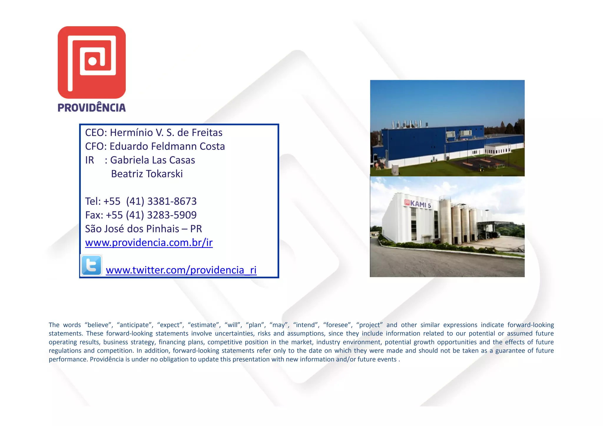 CEO: Hermínio V. S. de Freitas
            CFO: Eduardo Feldmann Costa
            IR : Gabriela Las Casas
                 Beatriz Tokarski

            Tel: +55 (41) 3381-8673
            Fax: +55 (41) 3283-5909
            São José dos Pinhais – PR
            www.providencia.com.br/ir

                   www.twitter.com/providencia_ri



The words “believe”, “anticipate”, “expect”, “estimate”, “will”, “plan”, “may”, “intend”, “foresee”, “project” and other similar expressions indicate forward-looking
statements. These forward-looking statements involve uncertainties, risks and assumptions, since they include information related to our potential or assumed future
operating results, business strategy, financing plans, competitive position in the market, industry environment, potential growth opportunities and the effects of future
regulations and competition. In addition, forward-looking statements refer only to the date on which they were made and should not be taken as a guarantee of future
performance. Providência is under no obligation to update this presentation with new information and/or future events .
 