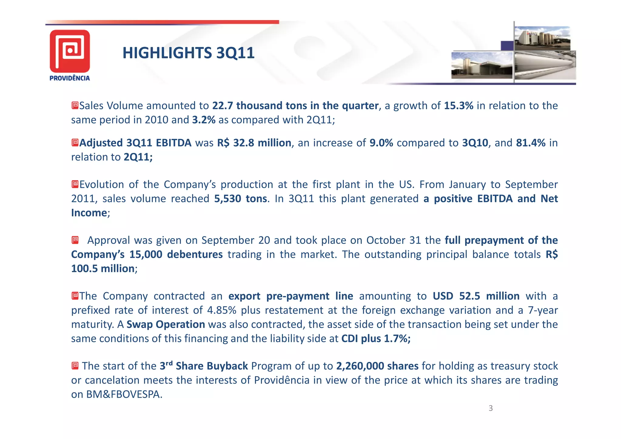 HIGHLIGHTS 3Q11

  Sales Volume amounted to 22.7 thousand tons in the quarter, a growth of 15.3% in relation to the
same period in 2010 and 3.2% as compared with 2Q11;
  Adjusted 3Q11 EBITDA was R$ 32.8 million, an increase of 9.0% compared to 3Q10, and 81.4% in
relation to 2Q11;

  Evolution of the Company’s production at the first plant in the US. From January to September
2011, sales volume reached 5,530 tons. In 3Q11 this plant generated a positive EBITDA and Net
Income;

   Approval was given on September 20 and took place on October 31 the full prepayment of the
Company’s 15,000 debentures trading in the market. The outstanding principal balance totals R$
100.5 million;

  The Company contracted an export pre-payment line amounting to USD 52.5 million with a
prefixed rate of interest of 4.85% plus restatement at the foreign exchange variation and a 7-year
maturity. A Swap Operation was also contracted, the asset side of the transaction being set under the
same conditions of this financing and the liability side at CDI plus 1.7%;

  The start of the 3ʳᵈ Share Buyback Program of up to 2,260,000 shares for holding as treasury stock
or cancelation meets the interests of Providência in view of the price at which its shares are trading
on BM&FBOVESPA.
                                                                                       3
 