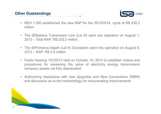 Other Outstandings
REH 1.595 established the new RAP for the 2013/2014 cycle at R$ 630.2
million
The IEMadeira Transmissin Line (Lot D) went into operation on August 1,
2013 – Total RAP: R$ 233.2 million.
The IEPinheiros Itapeti (Lot K) Substation went into operation on August 9,
2013 – RAP: R$ 4.9 million
Public Hearing 101/2013 held on October 10, 2013 to establish criteria and
procedures for assessing the value of electricity energy transmission
company assets not fully depreciated
Authorizing resolutions with new Upgrades and New Connections (RBNI)
and discussion as to the methodology for remunerating Improvements

22

 