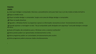 Perguntas:
FIXIÇÃO:
1- Você quer desligar o computador. Descreva o procedimento certo para fazer isso e um dos modos errados de fazê-lo.
1)Clique no botão iniciar.
2) Clique no botão desligar o computador. Surgira uma caixa de diálogo desligar o computador.
3) Clique na opção desativar.
4) Aguarde o Windows fechar os programas e gravar as informações necessárias ao bom funcionamento do sistema.
5) Quando aparecer a mensagem na tela: “Seu já computador pode desligado com segurança” você pode desligar a energia
do micro.
2- Quais afirmações são verdadeiras para o Windows como o sistema multitarefa?
a) Várias janelas podem ser apresentadas simultaneamente na tela.
b) Vários programas podem ser comandados simultaneamente pelo usuário.
c) Vários programas podem processar dados simultaneamente.
]
 