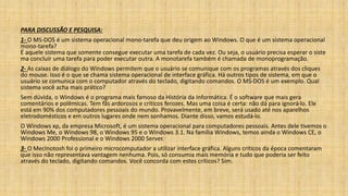 PARA DISCUSSÃO E PESQUISA:
1- O MS-DOS é um sistema operacional mono-tarefa que deu origem ao Windows. O que é um sistema operacional
mono-tarefa?
É aquele sistema que somente consegue executar uma tarefa de cada vez. Ou seja, o usuário precisa esperar o siste
ma concluir uma tarefa para poder executar outra. A monotarefa também é chamada de monoprogramação.
2- As caixas de diálogo do Windows permitem que o usuário se comunique com os programas através dos cliques
do mouse. Isso é o que se chama sistema operacional de interface gráfica. Há outros tipos de sistema, em que o
usuário se comunica com o computador através do teclado, digitando comandos. O MS-DOS é um exemplo. Qual
sistema você acha mais prático?
Sem dúvida, o Windows é o programa mais famoso da História da Informática. É o software que mais gera
comentários e polêmicas. Tem fãs ardorosos e críticos ferozes. Mas uma coisa é certa: não dá para ignorá-lo. Ele
está em 90% dos computadores pessoais do mundo. Provavelmente, em breve, será usado até nos aparelhos
eletrodomésticos e em outros lugares onde nem sonhamos. Diante disso, vamos estudá-lo.
O Windows xp, da empresa Microsoft, é um sistema operacional para computadores pessoais. Antes dele tivemos o
Windows Me, o Windows 98, o Windows 95 e o Windows 3.1. Na família Windows, temos ainda o Windows CE, o
Windows 2000 Professional e o Windows 2000 Server.
3- O MecInotosh foi o primeiro microcomputador a utilizar interface gráfica. Alguns críticos da época comentaram
que isso não representava vantagem nenhuma. Pois, só consumia mais memória e tudo que poderia ser feito
através do teclado, digitando comandos. Você concorda com estes críticos? Sim.
 