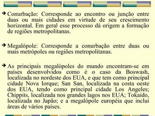  Conurbação:   Corresponde ao encontro ou junção entre
  duas ou mais cidades em virtude de seu crescimento
  horizontal. Em geral esse processo dá origem a formação
  de regiões metropolitanas.

 Megalópole:  Corresponde a conurbação entre duas ou
  mais metrópoles ou regiões metropolitanas.

 As  principais megalópoles do mundo encontram-se em
  países desenvolvidos como é o caso da Boswash,
  localizada no nordeste dos EUA, e que tem como principal
  cidade Nova Iorque; San San, localizada na costa oeste
  dos EUA, tendo como principal cidade Los Angeles;
  Chippits, localizada nos grandes lagos nos EUA; Tokaido,
  localizada no Japão; e a megalópole européia que inclui
  áreas de vários países.
 