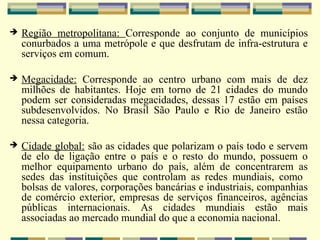    Região metropolitana: Corresponde ao conjunto de municípios
    conurbados a uma metrópole e que desfrutam de infra-estrutura e
    serviços em comum.

   Megacidade: Corresponde ao centro urbano com mais de dez
    milhões de habitantes. Hoje em torno de 21 cidades do mundo
    podem ser consideradas megacidades, dessas 17 estão em países
    subdesenvolvidos. No Brasil São Paulo e Rio de Janeiro estão
    nessa categoria.

   Cidade global: são as cidades que polarizam o país todo e servem
    de elo de ligação entre o país e o resto do mundo, possuem o
    melhor equipamento urbano do país, além de concentrarem as
    sedes das instituições que controlam as redes mundiais, como
    bolsas de valores, corporações bancárias e industriais, companhias
    de comércio exterior, empresas de serviços financeiros, agências
    públicas internacionais. As cidades mundiais estão mais
    associadas ao mercado mundial do que a economia nacional.
 