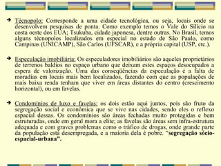    Técnopolo: Corresponde a uma cidade tecnológica, ou seja, locais onde se
    desenvolvem pesquisas de ponta. Como exemplo temos o Vale do Silício na
    costa oeste dos EUA; Tsukuba, cidade japonesa, dentre outras. No Brasil, temos
    alguns técnopolos localizados em especial no estado de São Paulo, como
    Campinas (UNICAMP), São Carlos (UFSCAR), e a própria capital (USP, etc.).

   Especulação imobiliária: Os especuladores imobiliários são aqueles proprietários
    de terrenos baldios no espaço urbano que deixam estes espaços desocupados a
    espera de valorização. Uma das conseqüências da especulação é a falta de
    moradias em locais mais bem localizados, fazendo com que as populações de
    mais baixa renda tenham que viver em áreas distantes do centro (crescimento
    horizontal), ou em favelas.

   Condomínios de luxo e favelas: os dois estão aqui juntos, pois são fruto da
    segregação social e econômica que se vive nas cidades, sendo eles o reflexo
    espacial dessas. Os condomínios são áreas fechadas muito protegidas e bem
    estruturadas, onde em geral mora a elite; as favelas são áreas sem infra-estrutura
    adequada e com graves problemas como o tráfico de drogas, onde grande parte
    da população está desempregada, e a maioria dela é pobre. “segregação sócio-
    espacial-urbana”.
 
