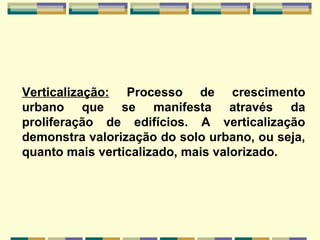 Verticalização: Processo de crescimento
urbano que se manifesta através da
proliferação de edifícios. A verticalização
demonstra valorização do solo urbano, ou seja,
quanto mais verticalizado, mais valorizado.
 