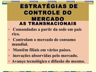 ESTRATÉGIAS DE
         CONTROLE DO
           MERCADO
        AS TRANSNACIONAIS
o    Comandadas a partir da sede em país
    rico.
o    Controlam o mercado de consumo
    mundial.
o    Mantêm filiais em vários países.
o    inovações absorvidas pelo mercado.
o   Avanço tecnológico e difusão do mesmo.
 