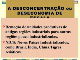 A DESCONCENTRAÇÃO ou
   A DESCONCENTRAÇÃO ou
       DESECONOMIA DE
      DESECONOMIA DE
           ESCALA
           ESCALA
 Remoção de unidades produtivas de
 Remoção de unidades produtivas de
  antigas regiões industriais para outras
  antigas regiões industriais para outras
  regiões pouco industrializadas.
  regiões pouco industrializadas.
 NICS: Novos Países Industrializados,
 NICS: Novos Países Industrializados,
  como Brasil, Índia, China,Tigres
  como Brasil, Índia, China,Tigres
  Asiáticos.
  Asiáticos.
 
