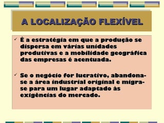 A LOCALIZAÇÃO FLEXÍVEL
    A LOCALIZAÇÃO FLEXÍVEL
   É a estratégia em que a produção se
    dispersa em várias unidades
    produtivas e a mobilidade geográfica
    das empresas é acentuada.

   Se o negócio for lucrativo, abandona-
    se a área industrial original e migra-
    se para um lugar adaptado às
    exigências do mercado.
 