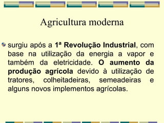 Agricultura moderna

surgiu após a 1ª Revolução Industrial, com
base na utilização da energia a vapor e
também da eletricidade. O aumento da
produção agrícola devido à utilização de
tratores, colheitadeiras, semeadeiras e
alguns novos implementos agrícolas.
 