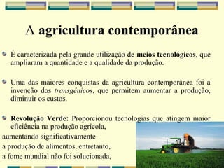 A agricultura contemporânea
  É caracterizada pela grande utilização de meios tecnológicos, que
  ampliaram a quantidade e a qualidade da produção.

  Uma das maiores conquistas da agricultura contemporânea foi a
  invenção dos transgênicos, que permitem aumentar a produção,
  diminuir os custos.

   Revolução Verde: Proporcionou tecnologias que atingem maior
   eficiência na produção agrícola,
aumentando significativamente
a produção de alimentos, entretanto,
a fome mundial não foi solucionada,
 