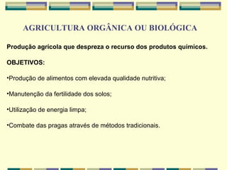 AGRICULTURA ORGÂNICA OU BIOLÓGICA

Produção agrícola que despreza o recurso dos produtos químicos.

OBJETIVOS:

•Produção de alimentos com elevada qualidade nutritiva;

•Manutenção da fertilidade dos solos;

•Utilização de energia limpa;

•Combate das pragas através de métodos tradicionais.
 