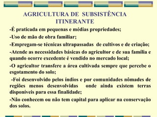 AGRICULTURA DE SUBSISTÊNCIA
                  ITINERANTE
   -É praticada em pequenas e médias propriedades;
   -Uso de mão de obra familiar;
   -Empregam-se técnicas ultrapassadas de cultivos e de criação;
   -Atende as necessidades básicas do agricultor e de sua família e
    quando ocorre excedente é vendido no mercado local;
   -O agricultor transfere a área cultivada sempre que percebe o
    esgotamento do solo;
    -Foi desenvolvido pelos índios e por comunidades nômades de
    regiões menos desenvolvidas onde ainda existem terras
    disponíveis para essa finalidade;
   -Não conhecem ou não tem capital para aplicar na conservação
    dos solos.
 