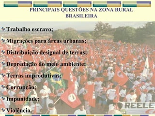 PRINCIPAIS QUESTÕES NA ZONA RURAL
                     BRASILEIRA

Trabalho escravo;
Migrações para áreas urbanas;
Distribuição desigual de terras;
Depredação do meio ambiente;
Terras improdutivas;
Corrupção;
Impunidade;
Violência.
 