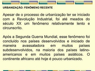 URBANIZAÇÃO: FENÔMENO RECENTE

Apesar de o processo de urbanização ter se iniciado
com a Revolução Industrial, foi até meados do
século XX um fenômeno relativamente lento e
circunscrito.

Após a Segunda Guerra Mundial, esse fenômeno foi
concluído nos países desenvolvidos e iniciado de
maneira     avassaladora      em    muitos    países
subdesenvolvidos, na maioria dos países latino-
americanos e em muitos países asiáticos. O
continente africano até hoje é pouco urbanizado.
 