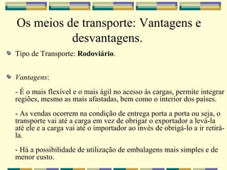 Os meios de transporte: Vantagens e
          desvantagens.
Tipo de Transporte: Rodoviário.


Vantagens:
- É o mais flexível e o mais ágil no acesso às cargas, permite integrar
regiões, mesmo as mais afastadas, bem como o interior dos países.
- As vendas ocorrem na condição de entrega porta a porta ou seja, o
transporte vai até a carga em vez de obrigar o exportador a levá-la
até ele e a carga vai até o importador ao invés de obrigá-lo a ir retirá-
la.
- Há a possibilidade de utilização de embalagens mais simples e de
menor custo.
 