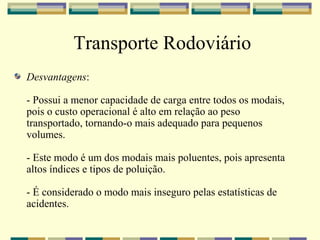 Transporte Rodoviário
Desvantagens:

- Possui a menor capacidade de carga entre todos os modais,
pois o custo operacional é alto em relação ao peso
transportado, tornando-o mais adequado para pequenos
volumes.

- Este modo é um dos modais mais poluentes, pois apresenta
altos índices e tipos de poluição.

- É considerado o modo mais inseguro pelas estatísticas de
acidentes.
 