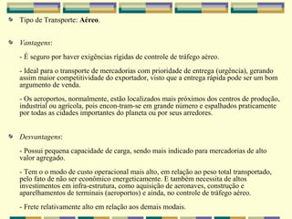 Tipo de Transporte: Aéreo.


Vantagens:
- É seguro por haver exigências rígidas de controle de tráfego aéreo.
- Ideal para o transporte de mercadorias com prioridade de entrega (urgência), gerando
assim maior competitividade do exportador, visto que a entrega rápida pode ser um bom
argumento de venda.
- Os aeroportos, normalmente, estão localizados mais próximos dos centros de produção,
industrial ou agrícola, pois encon-tram-se em grande número e espalhados praticamente
por todas as cidades importantes do planeta ou por seus arredores.


Desvantagens:
- Possui pequena capacidade de carga, sendo mais indicado para mercadorias de alto
valor agregado.
- Tem o o modo de custo operacional mais alto, em relação ao peso total transportado,
pelo fato de não ser econômico energeticamente. E também necessita de altos
investimentos em infra-estrutura, como aquisição de aeronaves, construção e
aparelhamentos de terminais (aeroportos) e ainda, no controle de tráfego aéreo.
- Frete relativamente alto em relação aos demais modais.
 