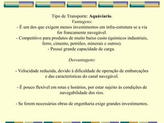 Tipo de Transporte: Aquáviario.
                               Vantagens:
- É um dos que exigem menos investimentos em infra-estrutura se a via
                       for francamente navegável.
- Competitivo para produtos de muito baixo custo (químicos industriais,
              ferro, cimento, petróleo, minerais e outros).
                 - Possui grande capacidade de carga.

                             Desvantagens:

- Velocidade reduzida, devido à dificuldade de operação de embarcações
                e das características do canal navegável.

- É pouco flexível em rotas e horários, por estar sujeito às condições de
                       navegabilidade dos rios.

- Se forem necessárias obras de engenharia exige grandes investimentos.
 