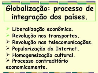 Globalização: processo de
 integração dos países.
 Liberalização econômica.
 Revolução nos transportes.
 Revolução nas telecomunicações.
 Popularização da Internet.
 Homogeneização cultural.
 Processo contraditório
economicamente.
 