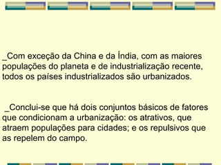 _Com exceção da China e da Índia, com as maiores
populações do planeta e de industrialização recente,
todos os países industrializados são urbanizados.


 _Conclui-se que há dois conjuntos básicos de fatores
que condicionam a urbanização: os atrativos, que
atraem populações para cidades; e os repulsivos que
as repelem do campo.
 