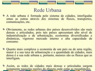 Rede Urbana
A rede urbana é formada pelo sistema de cidades, interligadas
umas as outras através dos sistemas de fluxos, transportes,
comunicações, etc.

Obviamente, as redes urbanas dos países desenvolvidos são mais
densas e articulados, pois tais países apresentam alto nível de
industrialização e de urbanização, economias diversificadas e
dinâmicas, vigoroso mercado interno e alta capacidade de
consumo.

Quanto mais complexa a economia de um país ou de uma região,
maior é a sua taxa de urbanização e a quantidade de cidades, mais
densa é a sua rede urbana e, portanto, maiores são os fluxos que as
interligam.

Assim, as redes de cidades mais densas e articuladas surgem
justamente naquelas regiões do planeta onde estão as megalópoles.
 