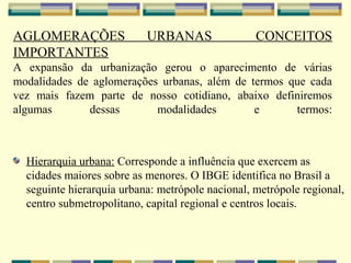 AGLOMERAÇÕES               URBANAS                CONCEITOS
IMPORTANTES
A expansão da urbanização gerou o aparecimento de várias
modalidades de aglomerações urbanas, além de termos que cada
vez mais fazem parte de nosso cotidiano, abaixo definiremos
algumas       dessas       modalidades        e      termos:



  Hierarquia urbana: Corresponde a influência que exercem as
  cidades maiores sobre as menores. O IBGE identifica no Brasil a
  seguinte hierarquia urbana: metrópole nacional, metrópole regional,
  centro submetropolitano, capital regional e centros locais.
 