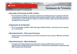 Destaques do Trimestre

Reversão da Provisão de PIS e Cofins
   Em 30 setembro de 2005, em virtude do pagamento pela Eletropaulo dos montantes referente
   à majoração das alíquotas de Pis/Cofins acumuladas de jul/04 a jun/05, a AES Tietê reverteu a
   provisão feita no valor de R$ 43,7 milhões. As faturas emitidas a partir de julho/05 passaram a
   ser pagas de forma corrente


Pagamento de dividendos
   Em 27 de setembro de 2005, a AES Tietê pagou R$199,8 milhões referentes ao lucro apurado
   no 1º semestre/05


Reconhecimento – Recursos Humanos
   A AES Tietê foi reconhecida pelo jornal Valor Econômico como uma das “Melhores na Gestão
   de Pessoas”


Reconhecimento – Meio-Ambiente
   O programa de reflorestamento das bordas das usinas da AES Tietê foi premiado, em
   segundo lugar (Categoria Menções Honrosas), no 3º Benchmarking Brasileiro organizado pela
   Mais Projetos Sócio-Ambientais

                                                                                                     21
 
