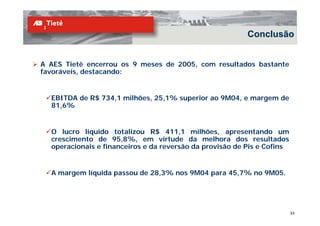 Conclusão


A AES Tietê encerrou os 9 meses de 2005, com resultados bastante
favoráveis, destacando:


  EBITDA de R$ 734,1 milhões, 25,1% superior ao 9M04, e margem de
  81,6%


  O lucro líquido totalizou R$ 411,1 milhões, apresentando um
  crescimento de 95,8%, em virtude da melhora dos resultados
  operacionais e financeiros e da reversão da provisão de Pis e Cofins


  A margem líquida passou de 28,3% nos 9M04 para 45,7% no 9M05.




                                                                         33
 
