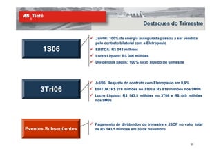Destaques do Trimestre

                       Jan/06: 100% da energia assegurada passou a ser vendida
                       pelo contrato bilateral com a Eletropaulo
      1S06             EBITDA: R$ 543 milhões
                       Lucro Líquido: R$ 306 milhões
                       Dividendos pagos: 100% lucro líquido do semestre




                       Jul/06: Reajuste do contrato com Eletropaulo em 0,9%

     3Tri06            EBITDA: R$ 276 milhões no 3T06 e R$ 819 milhões nos 9M06
                       Lucro Líquido: R$ 143,5 milhões no 3T06 e R$ 449 milhões
                       nos 9M06




                       Pagamento de dividendos do trimestre e JSCP no valor total
Eventos Subseqüentes   de R$ 143,5 milhões em 30 de novembro


                                                                              22
 