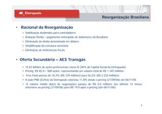 Reorganização Brasiliana

• Racional da Reorganização
   • Viabilização dividendos para controladores
   • Redução Dívida – pagamento antecipado de debêntures da Brasiliana
   • Eliminação da dívida denominada em dólares
   • Simplificação da estrutura societária
   • Eliminação de ineficiências fiscais


• Oferta Secundária – AES Transgás
   • 15,83 bilhões de ações preferenciais classe B (38% do Capital Social da Eletropaulo)
   • Pricing: R$ 85,0 / ‘000 ações, representando um volume total de R$ 1.345 milhões
   • Free Float passou de 18,3% (R$ 729 milhões) para 56,2% (R$ 2.233 milhões)
   • A ação PNB (ELPL6) da Eletropaulo valorizou 11,8% desde o pricing (21/09/06) até 06/11/06
   • O volume médio diário de negociações passou de R$ 6,0 milhões nos últimos 12 meses
     anteriores ao pricing (21/09/06) para R$ 19,0 após o pricing (até 06/11/06).




                                                                                                 3
 