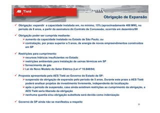 Obrigação de Expansão

Obrigação: expandir a capacidade instalada em, no mínimo, 15% (aproximadamente 400 MW), no
período de 8 anos, a partir da assinatura do Contrato de Concessão, ocorrida em dezembro/99

Obrigação poder ser cumprida mediante:
     aumento da capacidade instalada no Estado de São Paulo; ou
     contratação, por prazo superior a 5 anos, de energia de novos empreendimentos construídos
     em SP

Restrições para cumprimento:
     recursos hídricos insuficientes no Estado
     restrições ambientais para instalação de usinas térmicas em SP
     fornecimento de gás
     Lei do Novo Modelo do Setor Elétrico (Lei nº 10.848/04)

Proposta apresentada pela AES Tietê ao Governo do Estado de SP:
    suspensão da obrigação de expansão pelo período de 5 anos. Durante este prazo a AES Tietê
    poderá analisar projetos de investimento livremente, independente da localização
    após o período de suspensão, caso ainda existirem restrições ao cumprimento da obrigação, a
    AES Tietê seria liberada da obrigação
    nenhuma quantia e/ou obrigação substituta será devida como indenização

Governo de SP ainda não se manifestou a respeito
                                                                                          31
 