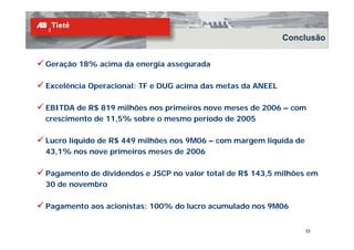 Conclusão


Geração 18% acima da energia assegurada

Excelência Operacional: TF e DUG acima das metas da ANEEL

EBITDA de R$ 819 milhões nos primeiros nove meses de 2006 – com
crescimento de 11,5% sobre o mesmo período de 2005

Lucro líquido de R$ 449 milhões nos 9M06 – com margem líquida de
43,1% nos nove primeiros meses de 2006

Pagamento de dividendos e JSCP no valor total de R$ 143,5 milhões em
30 de novembro

Pagamento aos acionistas: 100% do lucro acumulado nos 9M06


                                                                   33
 