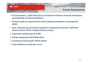 Evento Subseqüente

Em 23 de outubro, a AES Tietê assinou um Contrato de Compra e Venda de Autorizações
para Exploração de Potencial Hidráulico

Contrato sujeito ao cumprimento de certas condições precedentes e à aprovação da
ANEEL

Após a obtenção das aprovações regulatórias e societárias necessárias, a AES Tietê
poderá construir 3 PCHs no Estado do Rio de Janeiro

Capacidade instalada total de 52 MW

Energia assegurada de 28,97 MW médios

Investimento total estimado: R$ 225 milhões

Prazo estimado de construção: 2 anos




                                                                                     32
 