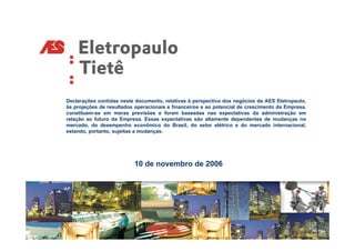 Declarações contidas neste documento, relativas à perspectiva dos negócios da AES Eletropaulo,
às projeções de resultados operacionais e financeiros e ao potencial de crescimento da Empresa,
constituem-se em meras previsões e foram baseadas nas expectativas da administração em
relação ao futuro da Empresa. Essas expectativas são altamente dependentes de mudanças no
mercado, do desempenho econômico do Brasil, do setor elétrico e do mercado internacional,
estando, portanto, sujeitas a mudanças.




                          10 de novembro de 2006
 